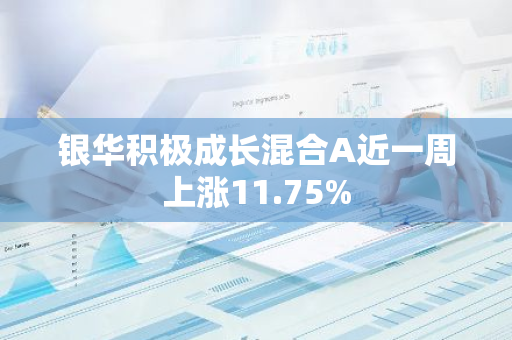 银华积极成长混合A近一周上涨11.75%