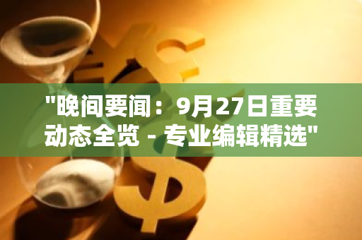 "晚间要闻：9月27日重要动态全览 - 专业编辑精选"