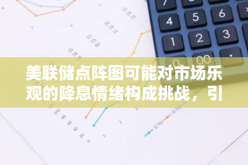 美联储点阵图可能对市场乐观的降息情绪构成挑战，引发市场关注与热议