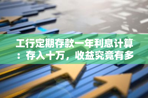 工行定期存款一年利息计算：存入十万，收益究竟有多少？