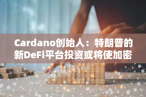 Cardano创始人：特朗普的新DeFi平台投资或将使加密货币格局政治化