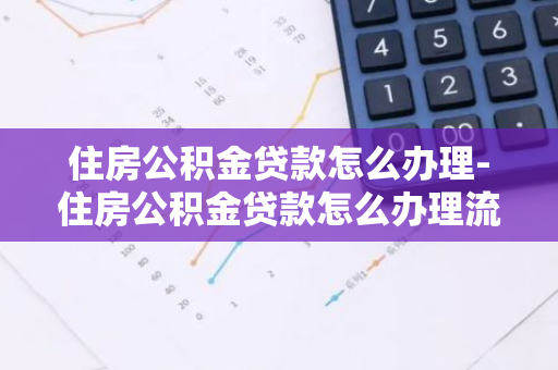 住房公积金贷款怎么办理-住房公积金贷款怎么办理流程