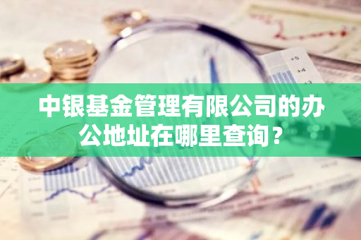 中银基金管理有限公司的办公地址在哪里查询？