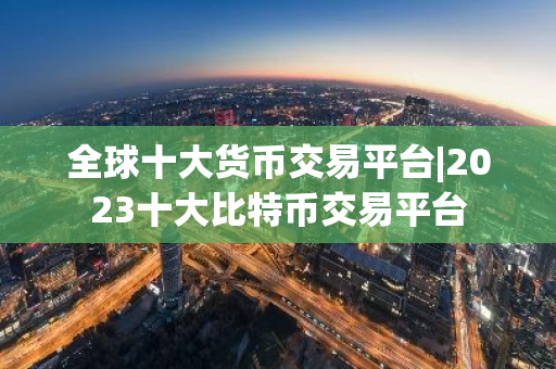 全球十大货币交易平台|2023十大比特币交易平台