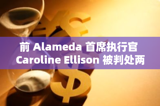 前 Alameda 首席执行官 Caroline Ellison 被判处两年监禁