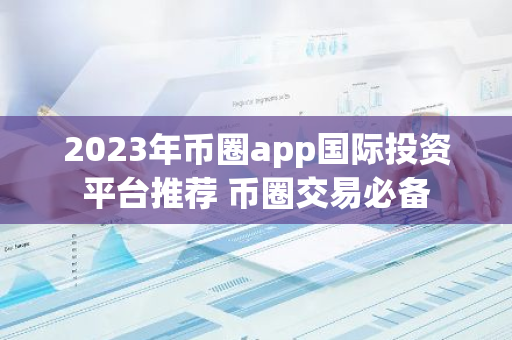 2023年币圈app国际投资平台推荐 币圈交易必备