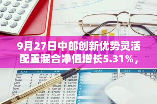 9月27日中邮创新优势灵活配置混合净值增长5.31%，近1个月累计上涨11.48%