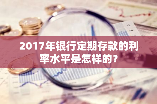 2017年银行定期存款的利率水平是怎样的？