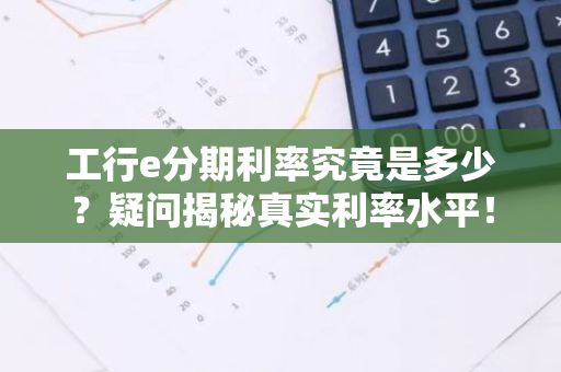 工行e分期利率究竟是多少？疑问揭秘真实利率水平！