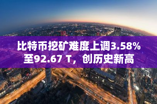 比特币挖矿难度上调3.58%至92.67 T，创历史新高