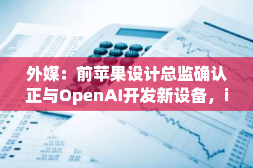 外媒：前苹果设计总监确认正与OpenAI开发新设备，iPhone元老级人物加盟