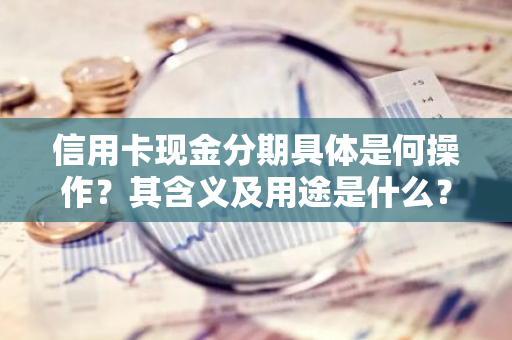 信用卡现金分期具体是何操作？其含义及用途是什么？