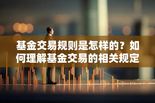 基金交易规则是怎样的？如何理解基金交易的相关规定？