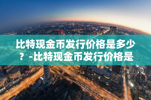 比特现金币发行价格是多少？-比特现金币发行价格是多少钱