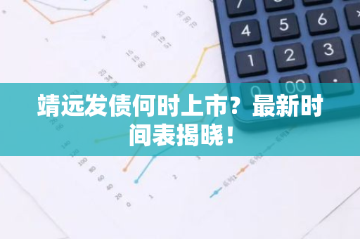 靖远发债何时上市？最新时间表揭晓！