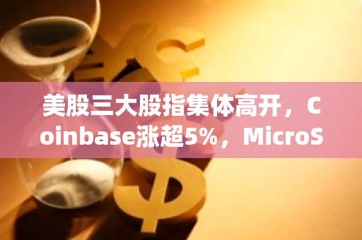 美股三大股指集体高开，Coinbase涨超5%，MicroStrategy涨超6%