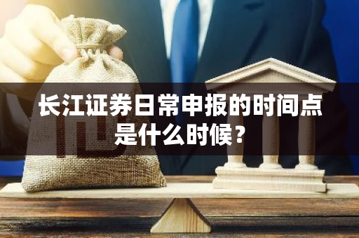 长江证券日常申报的时间点是什么时候？