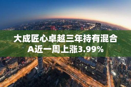 大成匠心卓越三年持有混合A近一周上涨3.99%