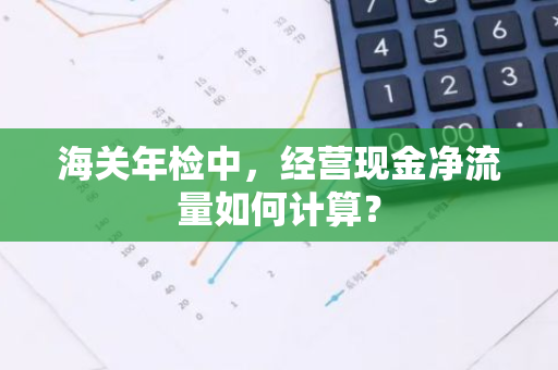 海关年检中，经营现金净流量如何计算？