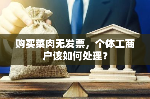 购买菜肉无发票，个体工商户该如何处理？