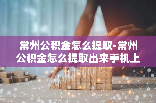 常州公积金怎么提取-常州公积金怎么提取出来手机上操作