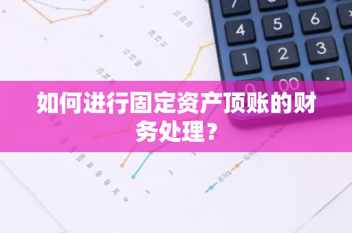 如何进行固定资产顶账的财务处理？