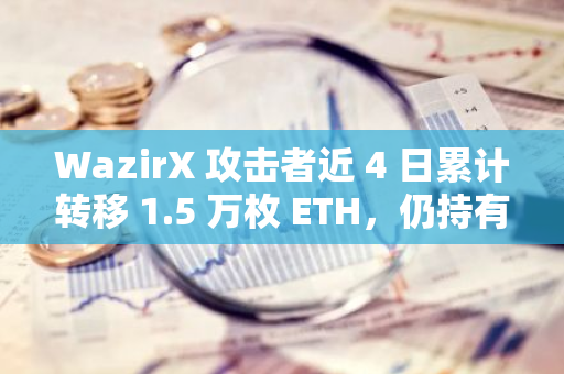 WazirX 攻击者近 4 日累计转移 1.5 万枚 ETH，仍持有超 5000 万美元代币