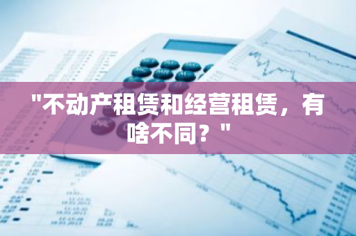 "不动产租赁和经营租赁，有啥不同？"