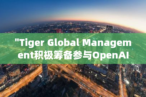 "Tiger Global Management积极筹备参与OpenAI的新一轮融资活动，展现其对人工智能领域的深度布局"