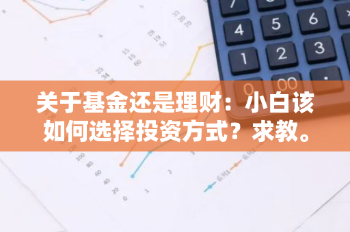 关于基金还是理财：小白该如何选择投资方式？求教。