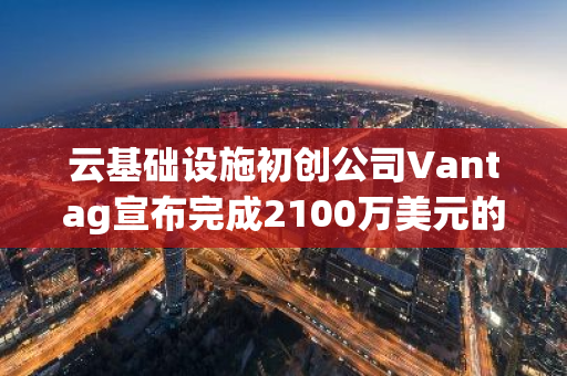 云基础设施初创公司Vantag宣布完成2100万美元的A轮融资