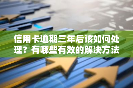 信用卡逾期三年后该如何处理？有哪些有效的解决方法？