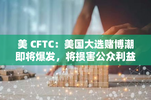 美 CFTC：美国大选赌博潮即将爆发，将损害公众利益