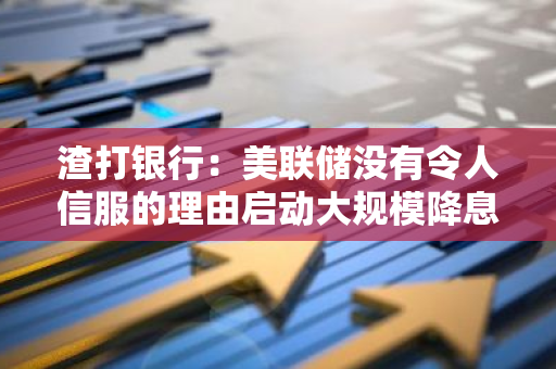 渣打银行：美联储没有令人信服的理由启动大规模降息