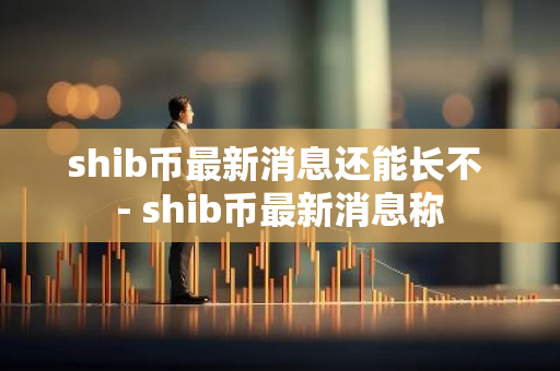 shib币最新消息还能长不 - shib币最新消息称