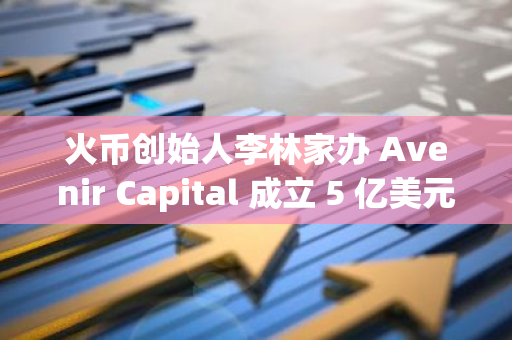 火币创始人李林家办 Avenir Capital 成立 5 亿美元规模的加密量化母基金