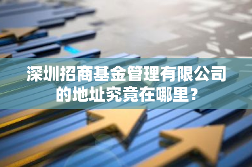 深圳招商基金管理有限公司的地址究竟在哪里？