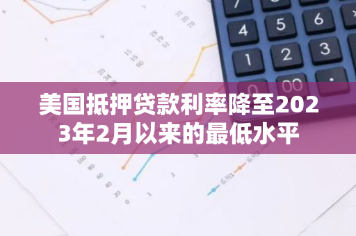 美国抵押贷款利率降至2023年2月以来的最低水平