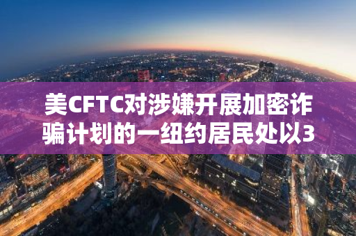 美CFTC对涉嫌开展加密诈骗计划的一纽约居民处以3600万美元罚款