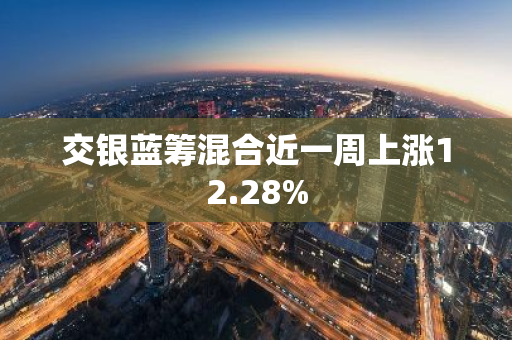 交银蓝筹混合近一周上涨12.28%