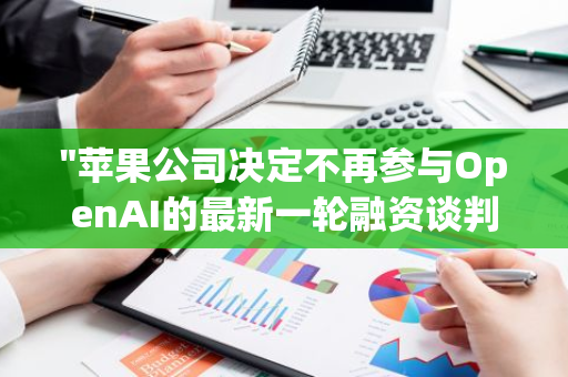 "苹果公司决定不再参与OpenAI的最新一轮融资谈判，转向其他投资策略"