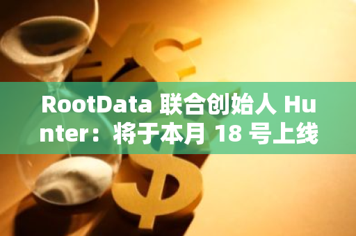 RootData 联合创始人 Hunter：将于本月 18 号上线 3.0 版本产品