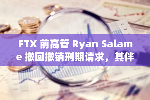 FTX 前高管 Ryan Salame 撤回撤销刑期请求，其伴侣 Bond 面临调查