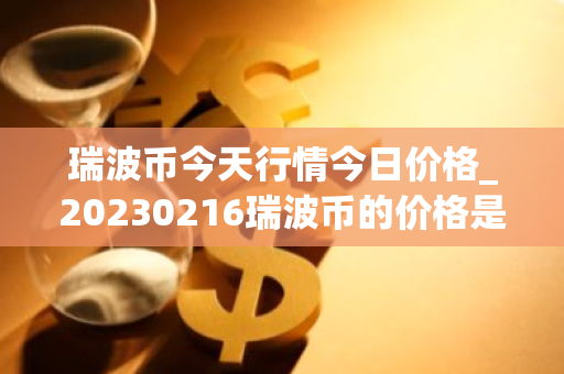 瑞波币今天行情今日价格_20230216瑞波币的价格是多少啊?