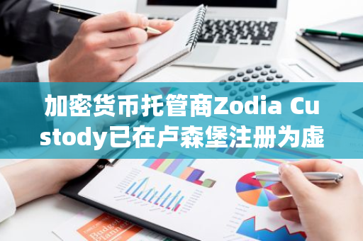 加密货币托管商Zodia Custody已在卢森堡注册为虚拟资产服务提供商