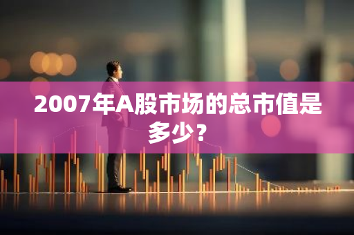 2007年A股市场的总市值是多少？