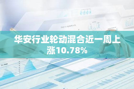 华安行业轮动混合近一周上涨10.78%