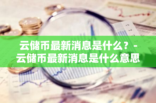 云储币最新消息是什么？-云储币最新消息是什么意思