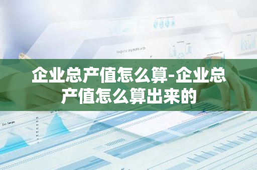 企业总产值怎么算-企业总产值怎么算出来的