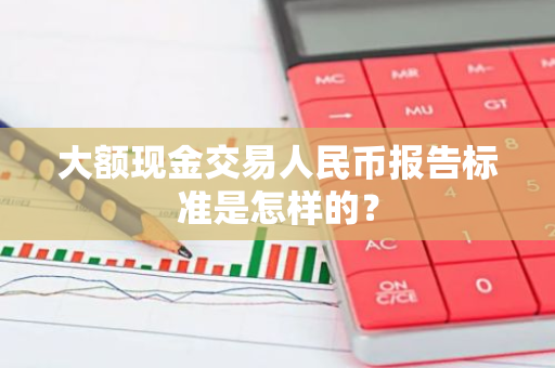 大额现金交易人民币报告标准是怎样的？